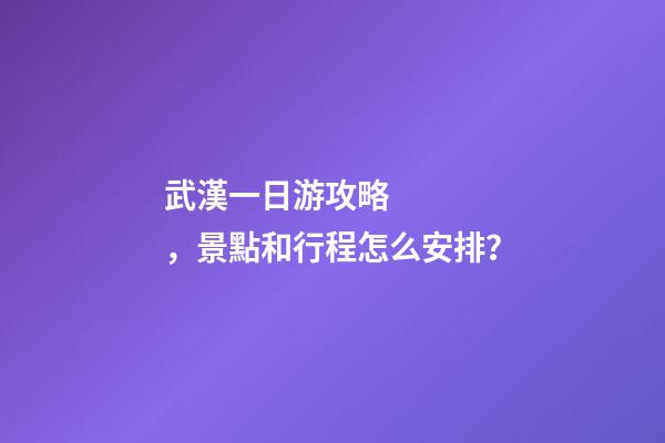 武漢一日游攻略，景點和行程怎么安排？